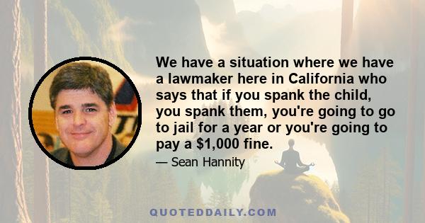 We have a situation where we have a lawmaker here in California who says that if you spank the child, you spank them, you're going to go to jail for a year or you're going to pay a $1,000 fine.