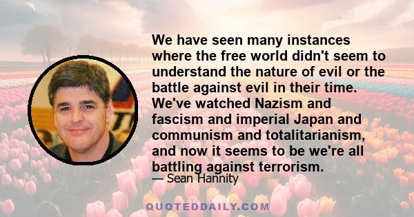 We have seen many instances where the free world didn't seem to understand the nature of evil or the battle against evil in their time. We've watched Nazism and fascism and imperial Japan and communism and