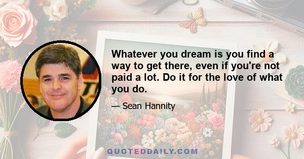 Whatever you dream is you find a way to get there, even if you're not paid a lot. Do it for the love of what you do.