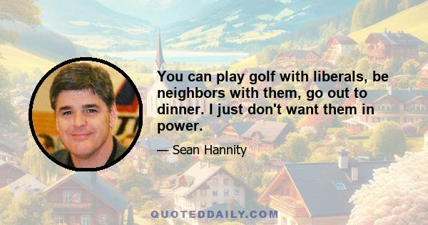 You can play golf with liberals, be neighbors with them, go out to dinner. I just don't want them in power.