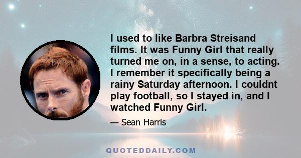 I used to like Barbra Streisand films. It was Funny Girl that really turned me on, in a sense, to acting. I remember it specifically being a rainy Saturday afternoon. I couldnt play football, so I stayed in, and I