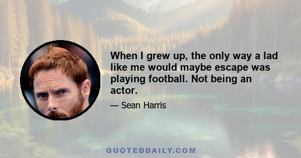 When I grew up, the only way a lad like me would maybe escape was playing football. Not being an actor.