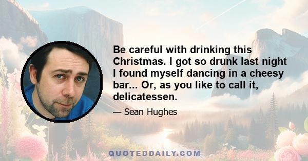 Be careful with drinking this Christmas. I got so drunk last night I found myself dancing in a cheesy bar... Or, as you like to call it, delicatessen.