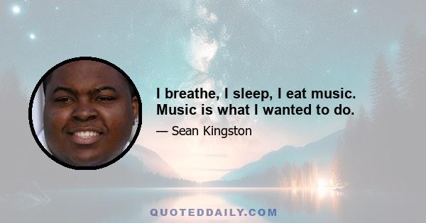 I breathe, I sleep, I eat music. Music is what I wanted to do.