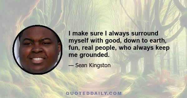 I make sure I always surround myself with good, down to earth, fun, real people, who always keep me grounded.