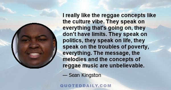 I really like the reggae concepts like the culture vibe. They speak on everything that's going on, they don't have limits. They speak on politics, they speak on life, they speak on the troubles of poverty, everything.