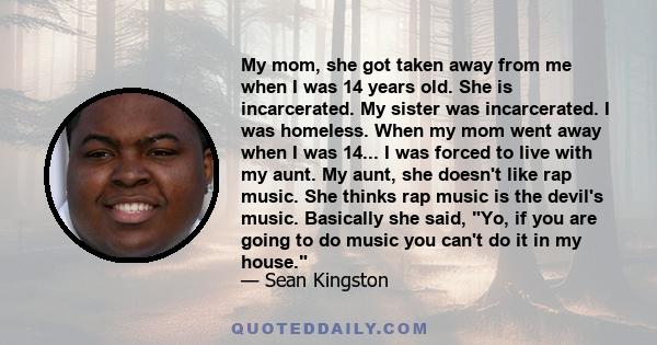 My mom, she got taken away from me when I was 14 years old. She is incarcerated. My sister was incarcerated. I was homeless. When my mom went away when I was 14... I was forced to live with my aunt. My aunt, she doesn't 