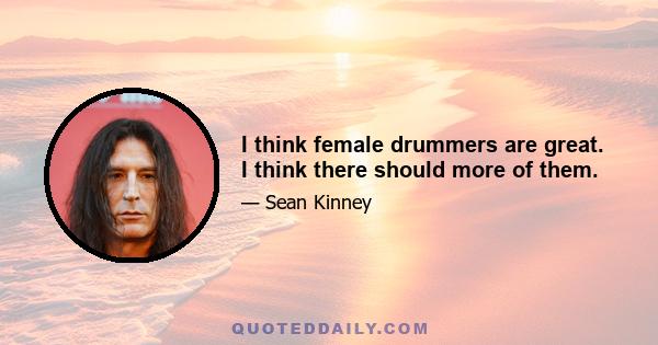 I think female drummers are great. I think there should more of them.