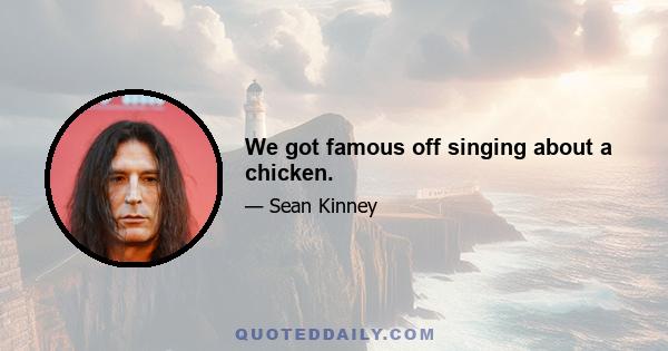 We got famous off singing about a chicken.