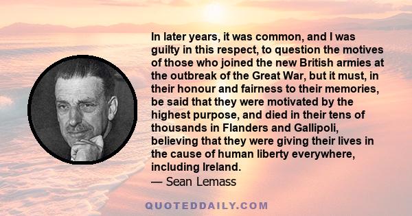 In later years, it was common, and I was guilty in this respect, to question the motives of those who joined the new British armies at the outbreak of the Great War, but it must, in their honour and fairness to their