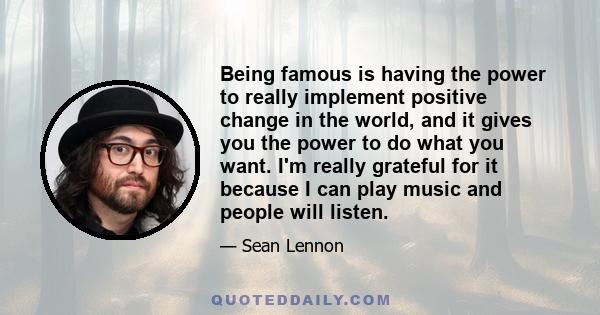 Being famous is having the power to really implement positive change in the world, and it gives you the power to do what you want. I'm really grateful for it because I can play music and people will listen.