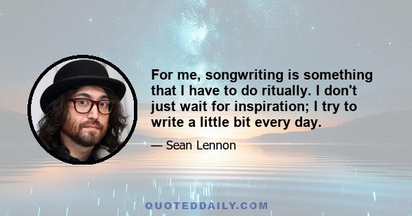 For me, songwriting is something that I have to do ritually. I don't just wait for inspiration; I try to write a little bit every day.