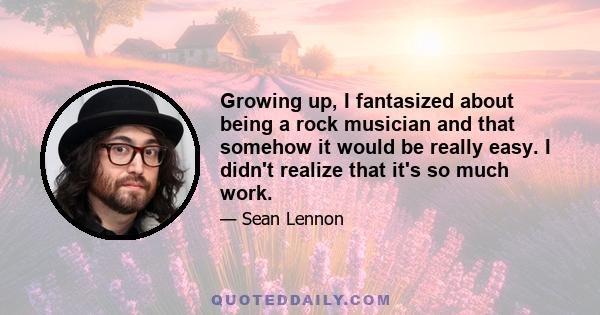 Growing up, I fantasized about being a rock musician and that somehow it would be really easy. I didn't realize that it's so much work.