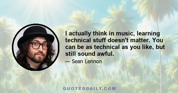 I actually think in music, learning technical stuff doesn't matter. You can be as technical as you like, but still sound awful.