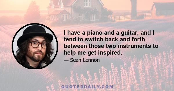 I have a piano and a guitar, and I tend to switch back and forth between those two instruments to help me get inspired.