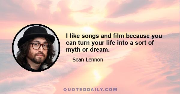 I like songs and film because you can turn your life into a sort of myth or dream.