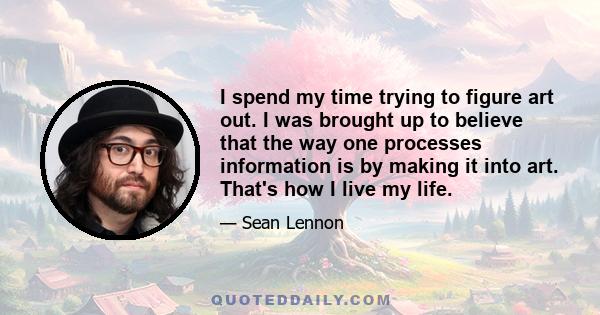 I spend my time trying to figure art out. I was brought up to believe that the way one processes information is by making it into art. That's how I live my life.