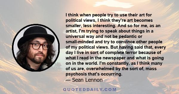 I think when people try to use their art for political views, I think they're art becomes smaller, less interesting. And so for me, as an artist, I'm trying to speak about things in a universal way and not be pedantic