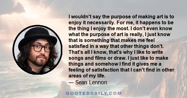 I wouldn't say the purpose of making art is to enjoy it necessarily. For me, it happens to be the thing I enjoy the most. I don't even know what the purpose of art is really, I just know that is something that makes me