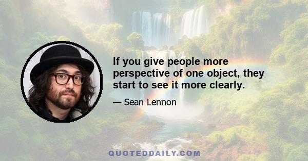 If you give people more perspective of one object, they start to see it more clearly.