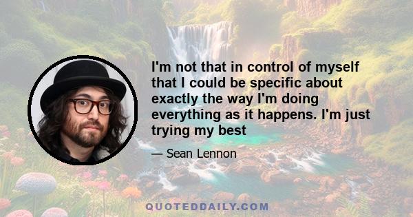 I'm not that in control of myself that I could be specific about exactly the way I'm doing everything as it happens. I'm just trying my best