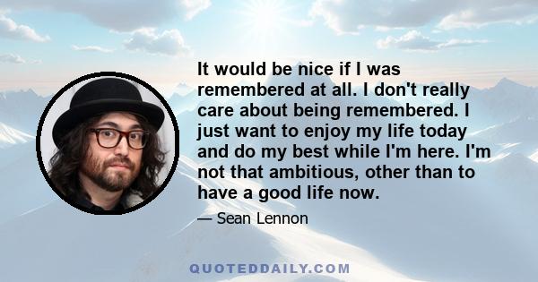 It would be nice if I was remembered at all. I don't really care about being remembered. I just want to enjoy my life today and do my best while I'm here. I'm not that ambitious, other than to have a good life now.