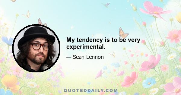 My tendency is to be very experimental.