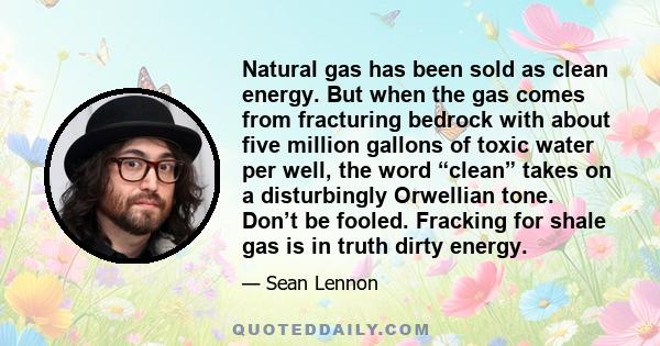 Natural gas has been sold as clean energy. But when the gas comes from fracturing bedrock with about five million gallons of toxic water per well, the word “clean” takes on a disturbingly Orwellian tone. Don’t be