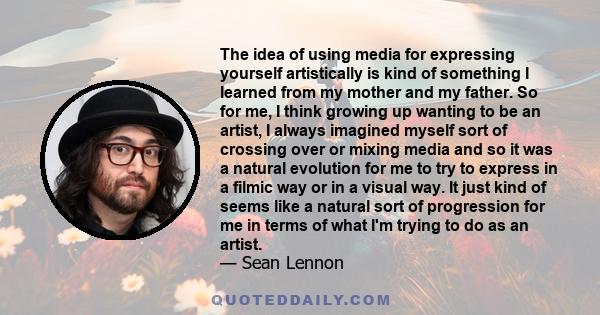 The idea of using media for expressing yourself artistically is kind of something I learned from my mother and my father. So for me, I think growing up wanting to be an artist, I always imagined myself sort of crossing