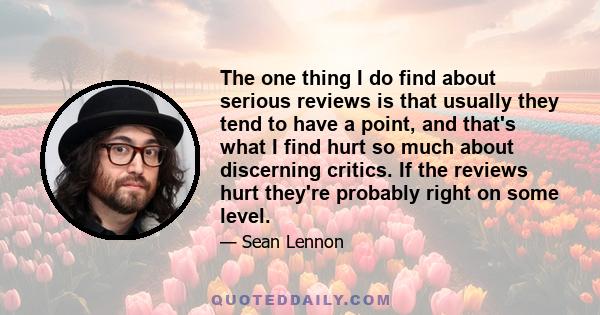 The one thing I do find about serious reviews is that usually they tend to have a point, and that's what I find hurt so much about discerning critics. If the reviews hurt they're probably right on some level.