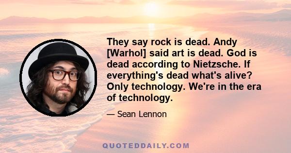 They say rock is dead. Andy [Warhol] said art is dead. God is dead according to Nietzsche. If everything's dead what's alive? Only technology. We're in the era of technology.