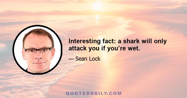 Interesting fact: a shark will only attack you if you’re wet.