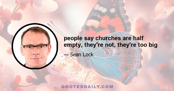 people say churches are half empty, they're not, they're too big