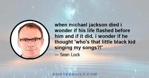 when michael jackson died i wonder if his life flashed before him and if it did, i wonder if he thought 'who's that little black kid singing my songs?!'