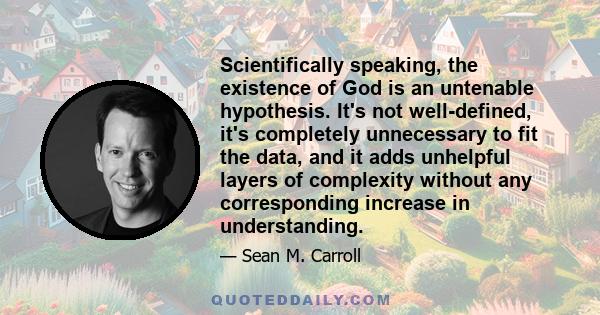 Scientifically speaking, the existence of God is an untenable hypothesis. It's not well-defined, it's completely unnecessary to fit the data, and it adds unhelpful layers of complexity without any corresponding increase 