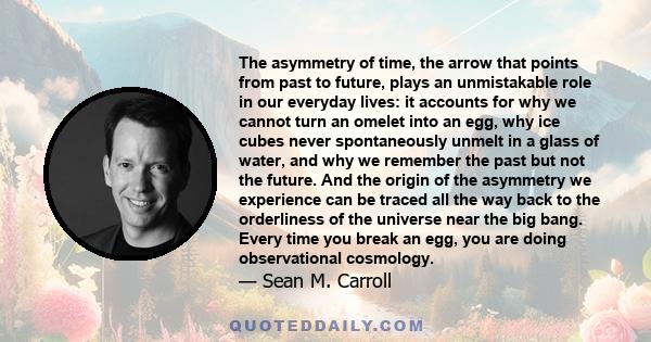 The asymmetry of time, the arrow that points from past to future, plays an unmistakable role in our everyday lives: it accounts for why we cannot turn an omelet into an egg, why ice cubes never spontaneously unmelt in a 