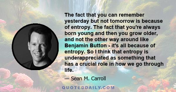 The fact that you can remember yesterday but not tomorrow is because of entropy. The fact that you're always born young and then you grow older, and not the other way around like Benjamin Button - it's all because of