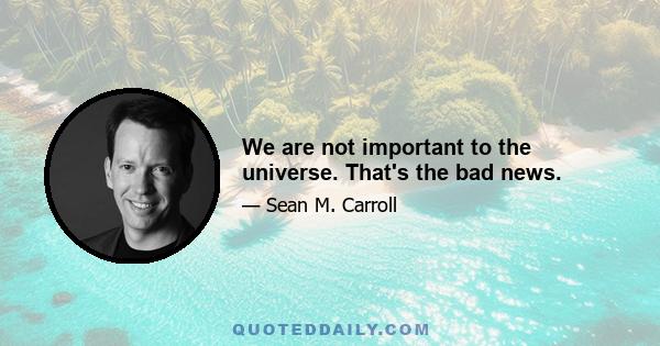 We are not important to the universe. That's the bad news.