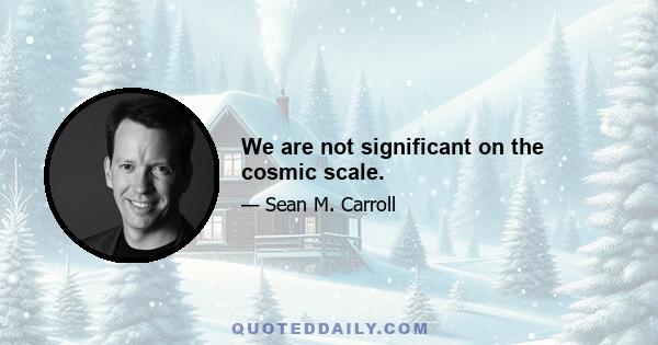 We are not significant on the cosmic scale.