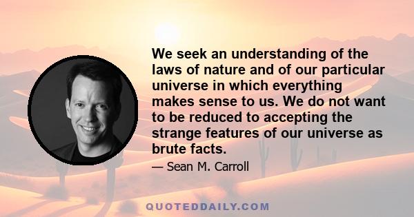 We seek an understanding of the laws of nature and of our particular universe in which everything makes sense to us. We do not want to be reduced to accepting the strange features of our universe as brute facts.