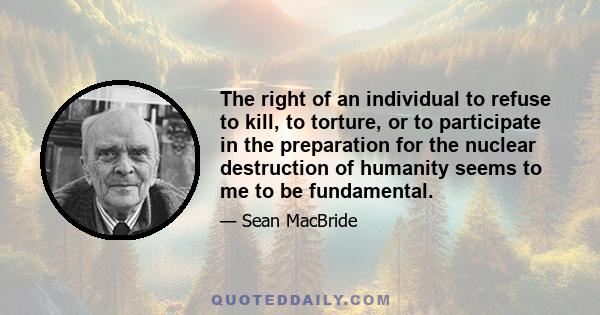 The right of an individual to refuse to kill, to torture, or to participate in the preparation for the nuclear destruction of humanity seems to me to be fundamental.