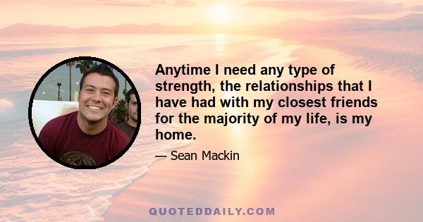 Anytime I need any type of strength, the relationships that I have had with my closest friends for the majority of my life, is my home.