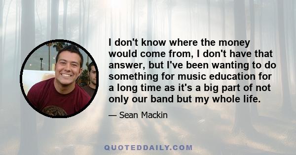 I don't know where the money would come from, I don't have that answer, but I've been wanting to do something for music education for a long time as it's a big part of not only our band but my whole life.