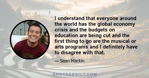 I understand that everyone around the world has the global economy crisis and the budgets on education are being cut and the first thing to go are the musical or arts programs and I definitely have to disagree with that.