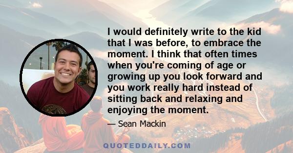 I would definitely write to the kid that I was before, to embrace the moment. I think that often times when you're coming of age or growing up you look forward and you work really hard instead of sitting back and