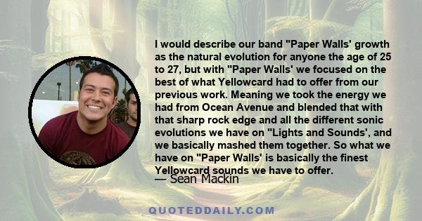 I would describe our band Paper Walls' growth as the natural evolution for anyone the age of 25 to 27, but with Paper Walls' we focused on the best of what Yellowcard had to offer from our previous work. Meaning we took 