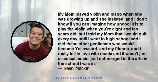 My Mom played violin and piano when she was growing up and she insisted, and I don't know if you can imagine how uncool it is to play the violin when you're eight and ten years old, but I told my Mom that I would quit