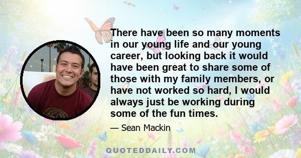 There have been so many moments in our young life and our young career, but looking back it would have been great to share some of those with my family members, or have not worked so hard, I would always just be working 