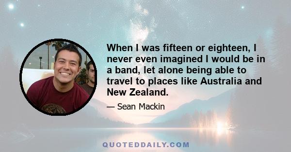 When I was fifteen or eighteen, I never even imagined I would be in a band, let alone being able to travel to places like Australia and New Zealand.