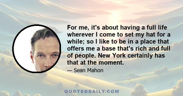 For me, it's about having a full life wherever I come to set my hat for a while; so I like to be in a place that offers me a base that's rich and full of people. New York certainly has that at the moment.